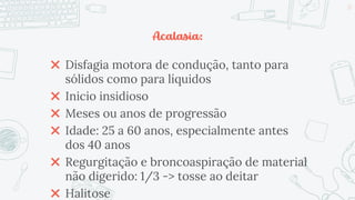 Acalasia:
✖ Disfagia motora de condução, tanto para
sólidos como para líquidos
✖ Inicio insidioso
✖ Meses ou anos de progressão
✖ Idade: 25 a 60 anos, especialmente antes
dos 40 anos
✖ Regurgitação e broncoaspiração de material
não digerido: 1/3 -> tosse ao deitar
✖ Halitose
22
 