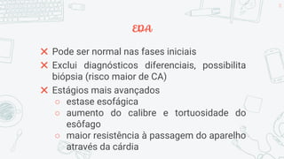 EDA
✖ Pode ser normal nas fases iniciais
✖ Exclui diagnósticos diferenciais, possibilita
biópsia (risco maior de CA)
✖ Estágios mais avançados
○ estase esofágica
○ aumento do calibre e tortuosidade do
esôfago
○ maior resistência à passagem do aparelho
através da cárdia
28
 