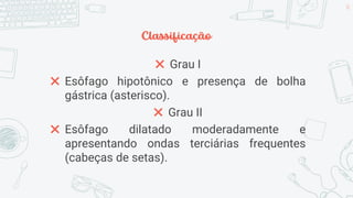 Classificação
✖ Grau I
✖ Esôfago hipotônico e presença de bolha
gástrica (asterisco).
✖ Grau II
✖ Esôfago dilatado moderadamente e
apresentando ondas terciárias frequentes
(cabeças de setas).
30
 