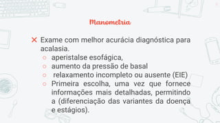 Manometria
✖ Exame com melhor acurácia diagnóstica para
acalasia.
○ aperistalse esofágica,
○ aumento da pressão de basal
○ relaxamento incompleto ou ausente (EIE)
○ Primeira escolha, uma vez que fornece
informações mais detalhadas, permitindo
a (diferenciação das variantes da doença
e estágios).
33
 