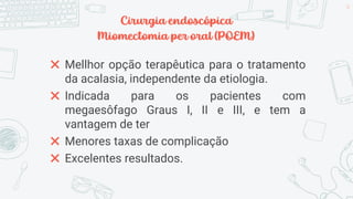 Cirurgia endoscópica
Miomectomia per oral (POEM)
✖ Mellhor opção terapêutica para o tratamento
da acalasia, independente da etiologia.
✖ Indicada para os pacientes com
megaesôfago Graus I, II e III, e tem a
vantagem de ter
✖ Menores taxas de complicação
✖ Excelentes resultados.
34
 