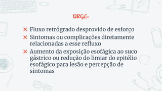 DRGE:
✖ Fluxo retrógrado desprovido de esforço
✖ Sintomas ou complicações diretamente
relacionadas a esse refluxo
✖ Aumento da exposição esofágica ao suco
gástrico ou redução do limiar do epitélio
esofágico para lesão e percepção de
sintomas
39
 