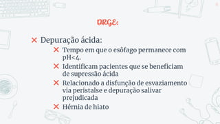 DRGE:
✖ Depuração ácida:
✖ Tempo em que o esôfago permanece com
pH<4.
✖ Identificam pacientes que se beneficiam
de supressão ácida
✖ Relacionado a disfunção de esvaziamento
via peristalse e depuração salivar
prejudicada
✖ Hérnia de hiato
48
 