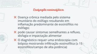 Esofagite eosinofílica
✖ Doença crônica mediada pelo sistema
imunitário do esôfago resultando em
inflamação predominante de eosinófilos no
esôfago;
✖ pode causar sintomas semelhantes a refluxo,
disfagia e impactação alimentar
✖ O diagnóstico requer uma endoscopia com
biópsia mostrando infiltração eosinofílica (≥ 15
eosinófilos/campo de alta potência)
65
 