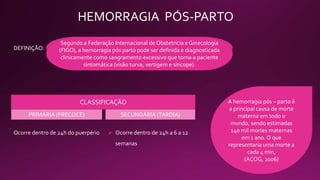 HEMORRAGIA PÓS-PARTO
É definida como a perda de sangue superior a 500ml após parto
vaginal ou maior que 1.000ml após o parto cesáreo.[American
College of Obstetricians and Gynecologists (ACOG), 2006]
DEFINIÇÃO:
CLASSIFICAÇÃO
Ocorre dentro de 24h do puerpério
Segundo a Federação Internacional de Obstetrícia e Ginecologia
(FIGO), a hemorragia pós parto pode ser definida e diagnosticada
clinicamente como sangramento excessivo que torna a paciente
sintomática (visão turva, vertigem e síncope).
PRIMÁRIA (PRECOCE) SECUNDÁRIA (TARDIA)
 Ocorre dentro de 24h a 6 a 12
semanas
A hemorragia pós – parto é
a principal causa de morte
materna em todo o
mundo, sendo estimadas
140 mil mortes maternas
em 1 ano. O que
representaria uma morte a
cada 4 min,
(ACOG, 2006)
 