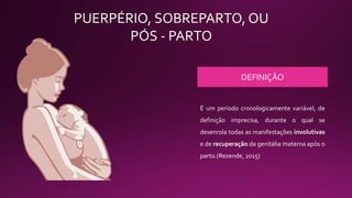 PUERPÉRIO, SOBREPARTO, OU
PÓS - PARTO
DEFINIÇÃO
É um período cronologicamente variável, de
definição imprecisa, durante o qual se
desenrola todas as manifestações involutivas
e de recuperação da genitália materna após o
parto.(Rezende, 2015)
 