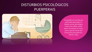 DISTÚRBIOS PSICOLÓGICOS
PUERPERAIS
O puerpério é uma fase de
profundas alterações no
âmbito social, psicológico
e físico da mulher, sendo
assim, aumentam os riscos
para o aparecimento dos
transtornos psiquiátricos.
(SILVA, 2005)
 