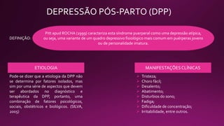 DEPRESSÃO PÓS-PARTO (DPP)
A depressão puerperal, segundo ZANOTTI et al (2003) é um transtorno mental de alta
prevalência e que provoca alterações emocionais, cognitivas, comportamentais e físicas.
Inicia-se de maneira insidiosa, levando ate semanas após o parto.
DEFINIÇÃO:
Pitt apud ROCHA (1999) caracteriza esta síndrome puerperal como uma depressão atípica,
ou seja, uma variante de um quadro depressivo fisiológico mais comum em puérperas jovens
ou de personalidade imatura.
ETIOLOGIA
Pode-se dizer que a etiologia da DPP não
se determina por fatores isolados, mas
sim por uma série de aspectos que devem
ser abordados no diagnóstico e
terapêutica da DPP, portanto, uma
combinação de fatores psicológicos,
sociais, obstétricos e biológicos. (SILVA,
2005)
MANIFESTAÇÕESCLÍNICAS
 Tristeza;
 Choro fácil;
 Desalento;
 Abatimento;
 Disturbios do sono;
 Fadiga;
 Dificuldade de concentração;
 Irritabilidade, entre outros.
 