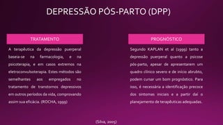 DEPRESSÃO PÓS-PARTO (DPP)
TRATAMENTO PROGNÓSTICO
A terapêutica da depressão puerperal
baseia-se na farmacologia, e na
psicoterapia, e em casos extremos na
eletroconvulsoterapia. Estes métodos são
semelhantes aos empregados no
tratamento de transtornos depressivos
em outros períodos da vida, comprovando
assim sua eficácia. (ROCHA, 1999)
Segundo KAPLAN et al (1999) tanto a
depressão puerperal quanto a psicose
pós-parto, apesar de apresentarem um
quadro clínico severo e de início abrubto,
podem cursar um bom prognóstico. Para
isso, é necessária a identificação precoce
dos sintomas iniciais e a partir daí o
planejamento de terapêuticas adequadas.
(Silva, 2005)
 