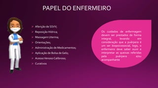 PAPEL DO ENFERMEIRO
 Aferição de SSVV;
 Reposição Hídrica;
 Massagem Uterina;
 Orientações;
 Administração de Medicamentos;
 Aplicação de Bolsa de Gelo;
 AcessoVenoso Calibroso;
 Curativos
Os cuidados de enfermagem
devem ser prestados de forma
integral, levando em
consideração que a puérpera é
um ser biopsicossocial, logo, o
enfermeiro deve saber ouvir e
interpretar as queixas referidas
pela puérpera e/ou
acompanhante
 