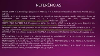 REFERÊNCIAS
COSTA, S.H.M. et al. Hemorragia pós-parto. In: FREITAS, F. et al. Rotinas em Obstetrícia. São Paulo, Artmed, 2011. p.
758-766.
DUARTE, M. R. et al. Atuação do enfermeiro no controle de infecção puerperal: revisão integrativa. Revista de
Enfermagem UFPE on-line. Recife. v. 8, n. 2, p. 433-41, fev. 2014. Disponível em:
<file:///C:/Users/Windows8/Documents/5332-52570-1-PB.pdf> Acesso em 19/03/2016
HIGUTI, P.C.D; CAPOCCI, P.O. Depressão pós-parto. Ver. Enferm. UNISA. v. 4, p. 46-50, 2003. Disponível em:
www.unisa.br/graduação/biologicas/enfer/revista/arquivos/2003-11.pdf . Acesso em 13/03/2016.
IANCONELLI, Vera. Depressão pós-parto, psicose pós-parto e tristeza materna. Revista pediatria moderna. v. 41, n. 4, Jul-
Ag, 2005. Disponível em: https://www.nescon.medicina.ufmg.br/biblioteca/imagens/1927.pdf . Acesso em 13/03/2016.
LUBIANCA, J. N. et al. Infecção puerperal. In: FREITAS, F. et al. Rotinas em Obstetrícia. São Paulo, Artmed, 2011. p. 434-
444.
MONTENEGRO, C. A. B.; FILHO, J. R. Infecção Puerperal. In: MONTENEGRO, C. A. B.; FILHO, J. R. Obstetrícia
Fundamental. Rio de Janeiro, Guanabara Koogan, 2015. p.609-617.
MONTENEGRO, C. A. B.; FILHO, J. R. Hemorragia Pós-parto. In: MONTENEGRO, C. A. B.; FILHO, J. R. Obstetrícia
Fundamental. Rio de Janeiro, Guanabara Koogan, 2015. p.619-624.
MONTENEGRO, C. A. B.; FILHO, J. R. Patologia da Lactação. In: MONTENEGRO, C. A. B.; FILHO, J. R. Obstetrícia
Fundamental. Rio de Janeiro, Guanabara Koogan, 2015. p.625-628.
 