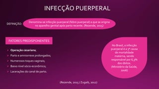 INFECÇÃO PUERPERAL
Denomina-se infecção puerperal (febre puerperal) a que se origina
no aparelho genital após parto recente. (Rezende, 2015)
DEFINIÇÃO:
FATORES PREDISPONENTES
 Operação cesariana;
 Parto e amniorrexe prolongados;
 Numerosos toques vaginais;
 Baixo nível sócio-econômico;
 Lacerações do canal de parto.
No Brasil, a infecção
puerperal é a 3ª causa
de mortalidade
materna, sendo
responsável por 6,3%
dos óbitos.
(Ministério da Saúde,
2006)
(Rezende, 2015 / Zugaib, 2012)
 