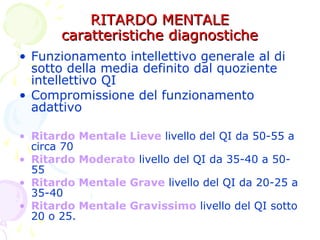 RITARDO MENTALERITARDO MENTALE
caratteristiche diagnostichecaratteristiche diagnostiche
• Funzionamento intellettivo generale al di
sotto della media definito dal quoziente
intellettivo QI
• Compromissione del funzionamento
adattivo
• Ritardo Mentale Lieve livello del QI da 50-55 a
circa 70
• Ritardo Moderato livello del QI da 35-40 a 50-
55
• Ritardo Mentale Grave livello del QI da 20-25 a
35-40
• Ritardo Mentale Gravissimo livello del QI sotto
20 o 25.
 