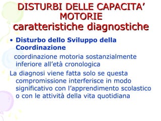 DISTURBI DELLE CAPACITA’DISTURBI DELLE CAPACITA’
MOTORIEMOTORIE
caratteristiche diagnostichecaratteristiche diagnostiche
• Disturbo dello Sviluppo della
Coordinazione
coordinazione motoria sostanzialmente
inferiore all’età cronologica
La diagnosi viene fatta solo se questa
compromissione interferisce in modo
significativo con l’apprendimento scolastico
o con le attività della vita quotidiana
 
