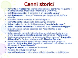 Cenni storiciCenni storici
• Per tutto il Medioevo: scarsa attenzione al bambino; frequente il
maltrattamento, frequente l’infanticidio (femmine)
• Nel Rinascimento: il bambino è un ‘piccolo uomo’
• Nel Settecento: rinasce l’interesse per la specificità dell’età
infantile
• Studi sul ritardo mentale e sull’intelligenza
• Nell’Ottocento: studi sulla delinquenza minorile
• John Loche: la mente del bambino è “una tabula rasa”
• Jean Jacques Rousseau: il bambino è un “nobile selvaggio”
• Si definisce un campo specifico per l’età infantile e per
l’adolescenza
• Nella seconda metà del diciottesimo secolo incominciarono le
prime osservazioni sistematiche del bambino (Pestalozzi)
• Diciannovesimo secolo: numerose pubblicazione su “ biografie
di bambini”, l’autore più famoso fù Charles Darwin
• Fine diciannovesimo secolo:studio sistematico di gruppi di
bambini; G.Stanley Hall inventò e perfezionò una nuova tecnica
d’indagine il “questionario”
• Sigmund Freud e la sessualità infantile
• Piaget e lo sviluppo cognitivo
• Maria Montessori: attenzione al lato educativo e riabilitativo
 