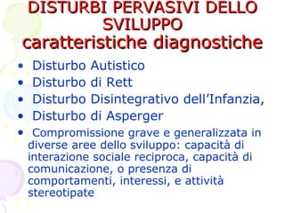 DISTURBI PERVASIVI DELLODISTURBI PERVASIVI DELLO
SVILUPPOSVILUPPO
caratteristiche diagnostichecaratteristiche diagnostiche
• Disturbo Autistico
• Disturbo di Rett
• Disturbo Disintegrativo dell’Infanzia,
• Disturbo di Asperger
• Compromissione grave e generalizzata in
diverse aree dello sviluppo: capacità di
interazione sociale reciproca, capacità di
comunicazione, o presenza di
comportamenti, interessi, e attività
stereotipate
 