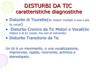 DISTURBI DA TICDISTURBI DA TIC
caratteristiche diagnostichecaratteristiche diagnostiche
• Disturbo di Tourette(tic motori multipli e uno o più
tic vocali)
• Disturbo Cronico da Tic Motori o Vocali(tic
motori o di tic vocali, ma non di entrambi)
• Disturbo Transitorio da Tic
Un tic è un movimento, o una vocalizzazione,
improvviso, rapido, ricorrente, aritmico e
stereotipato.
 