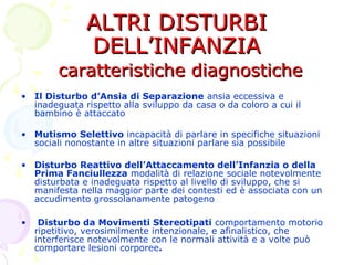 ALTRI DISTURBIALTRI DISTURBI
DELL’INFANZIADELL’INFANZIA
caratteristiche diagnostichecaratteristiche diagnostiche
• Il Disturbo d’Ansia di Separazione ansia eccessiva e
inadeguata rispetto alla sviluppo da casa o da coloro a cui il
bambino è attaccato
• Mutismo Selettivo incapacità di parlare in specifiche situazioni
sociali nonostante in altre situazioni parlare sia possibile
• Disturbo Reattivo dell’Attaccamento dell’Infanzia o della
Prima Fanciullezza modalità di relazione sociale notevolmente
disturbata e inadeguata rispetto al livello di sviluppo, che si
manifesta nella maggior parte dei contesti ed è associata con un
accudimento grossolanamente patogeno
• Disturbo da Movimenti Stereotipati comportamento motorio
ripetitivo, verosimilmente intenzionale, e afinalistico, che
interferisce notevolmente con le normali attività e a volte può
comportare lesioni corporee.
 