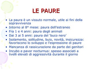 LE PAURELE PAURE
• La paura è un vissuto normale, utile ai fini della
sopravvivenza
• Intorno al 8° mese: paura dell’estraneo
• Fra 1 e 4 anni: paura degli animali
• Dai 3 ai 5 anni: paura del ‘buco nero’
• Isolamento, solitudine, buio, novità, insicurezza:
favoriscono lo sviluppo e l’espressione di paure
• Mancanza di rassicurazione da parte dei genitori
• Incubo e pavor nocturnus: spesso associati a
livelli elevati di aggressività durante il giorno
 
