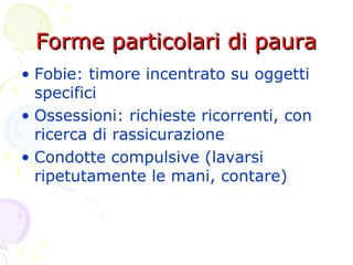 Forme particolari di pauraForme particolari di paura
• Fobie: timore incentrato su oggetti
specifici
• Ossessioni: richieste ricorrenti, con
ricerca di rassicurazione
• Condotte compulsive (lavarsi
ripetutamente le mani, contare)
 