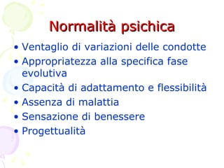 Normalità psichicaNormalità psichica
• Ventaglio di variazioni delle condotte
• Appropriatezza alla specifica fase
evolutiva
• Capacità di adattamento e flessibilità
• Assenza di malattia
• Sensazione di benessere
• Progettualità
 