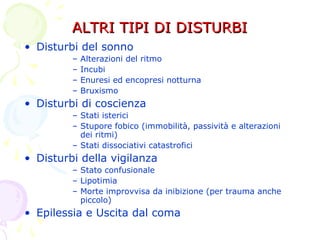ALTRI TIPI DI DISTURBIALTRI TIPI DI DISTURBI
• Disturbi del sonno
– Alterazioni del ritmo
– Incubi
– Enuresi ed encopresi notturna
– Bruxismo
• Disturbi di coscienza
– Stati isterici
– Stupore fobico (immobilità, passività e alterazioni
dei ritmi)
– Stati dissociativi catastrofici
• Disturbi della vigilanza
– Stato confusionale
– Lipotimia
– Morte improvvisa da inibizione (per trauma anche
piccolo)
• Epilessia e Uscita dal coma
 