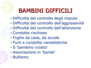 BAMBINI DIFFICILIBAMBINI DIFFICILI
–Difficoltà del controllo degli impulsi
–Difficoltà del controllo dell’aggressività
–Difficoltà del controllo dell’attenzione
–Condotte rischiose
–Fughe da casa, da scuola
–Furti e condotte vandalistiche
–Il ‘bambino viziato’
–Associazione in ‘bande’
–Bullismo
 