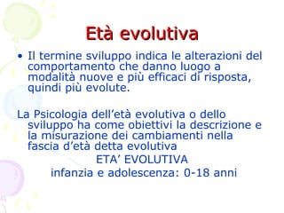 Età evolutivaEtà evolutiva
• Il termine sviluppo indica le alterazioni del
comportamento che danno luogo a
modalità nuove e più efficaci di risposta,
quindi più evolute.
La Psicologia dell’età evolutiva o dello
sviluppo ha come obiettivi la descrizione e
la misurazione dei cambiamenti nella
fascia d’età detta evolutiva
ETA’ EVOLUTIVA
infanzia e adolescenza: 0-18 anni
 