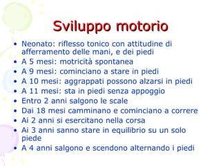 Sviluppo motorioSviluppo motorio
• Neonato: riflesso tonico con attitudine di
afferramento delle mani, e dei piedi
• A 5 mesi: motricità spontanea
• A 9 mesi: cominciano a stare in piedi
• A 10 mesi: aggrappati possono alzarsi in piedi
• A 11 mesi: sta in piedi senza appoggio
• Entro 2 anni salgono le scale
• Dai 18 mesi camminano e cominciano a correre
• Ai 2 anni si esercitano nella corsa
• Ai 3 anni sanno stare in equilibrio su un solo
piede
• A 4 anni salgono e scendono alternando i piedi
 