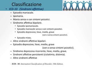 Classificazione
• ICD-10 (Sindromi affettive)
– Episodio maniacale.
– Ipomania.
– Mania senza e con sintomi psicotici.
– Sindrome affettiva bipolare.
• Episodio ipomaniacale.
• Episodio maniacale senza e con sintomi psicotici.
• Episodio depressivo, lieve, medio, grave
(con e senza sintomi psicotici).
• Episodio misto.
– Altre sindromi affettive bipolari.
– Episodio depressivo, lieve, medio, grave
(con o senza sintomi psicotici).
– Sindrome depressiva ricorrente, lieve, media, grave.
– Sindromi affettive persistenti (ciclotimia, distimia).
– Altre sindromi affettive
- ICD - 10 :Internation Classification of Disorder, 10th Edition.
 