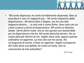• “Mi sento depressa; mi sento terribilmente disperata. Non so
cosa farei e non mi sopporto più… Mi sento impazzire dalla
disperazione…Mi dovrei fare il bagno, ma ho una tale
angoscia dentro…. La mia vita è come finita. Sono sola con un
cuore a pezzi e piena di disperazione. Mi sento un disastro
totale. Vorrei farmi male, ma so che questo non basterebbe
per la disperazione che ho. Mi sento distrutta dentro. Ho un
vuoto abissale dentro di me. Voglio stare sola, eppure questa
solitudine mi opprime. La mia vita non ha senso. Ho
un’angoscia di morte. Il buio mi opprime. Voglio scomparire
del tutto.Sono una fallita; mi sento un’isola, non so
comunicare la mia solitudine”
(T.C. 77 aa)
 