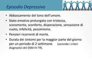 Episodio Depressivo
• Abbassamento del tono dell’umore.
• Stato emotivo prolungato con tristezza,
scoramento, sconforto, disperazione, sensazione di
vuoto, infelicità, pessimismo.
• Pensieri ricorrenti di morte.
• Durata dei sintomi per la maggior parte del giorno
per un periodo di 2 settimane. (secondo i criteri
diagnostici del DSM-IV-TR).
 