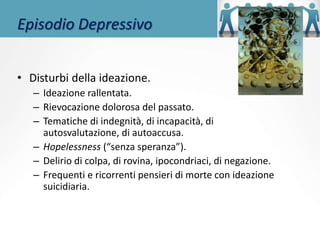 Episodio Depressivo
• Disturbi della ideazione.
– Ideazione rallentata.
– Rievocazione dolorosa del passato.
– Tematiche di indegnità, di incapacità, di
autosvalutazione, di autoaccusa.
– Hopelessness (“senza speranza”).
– Delirio di colpa, di rovina, ipocondriaci, di negazione.
– Frequenti e ricorrenti pensieri di morte con ideazione
suicidiaria.
 