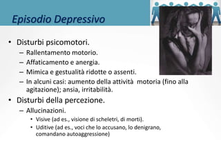 Episodio Depressivo
• Disturbi psicomotori.
– Rallentamento motorio.
– Affaticamento e anergia.
– Mimica e gestualità ridotte o assenti.
– In alcuni casi: aumento della attività motoria (fino alla
agitazione); ansia, irritabilità.
• Disturbi della percezione.
– Allucinazioni.
• Visive (ad es., visione di scheletri, di morti).
• Uditive (ad es., voci che lo accusano, lo denigrano,
comandano autoaggressione)
 