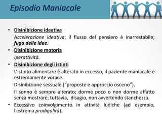 Episodio Maniacale
• Disinibizione ideativa
Accelerazione ideativa; il flusso del pensiero è inarrestabile;
fuga delle idee.
• Disinibizione motoria
Iperattività.
• Disinibizione degli istinti
L’istinto alimentare è alterato in eccesso, il paziente maniacale è
estremamente vorace.
Disinibizione sessuale (“proposte e approccio osceno”).
Il sonno è sempre alterato; dorme poco o non dorme affatto
senza mostrare, tuttavia, disagio, non avvertendo stanchezza.
• Eccessivo coinvolgimento in attività ludiche (ad esempio,
l’estrema prodigalità).
 