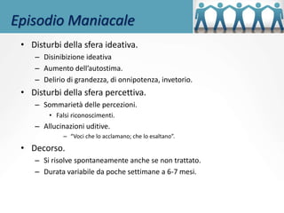 Episodio Maniacale
• Disturbi della sfera ideativa.
– Disinibizione ideativa
– Aumento dell’autostima.
– Delirio di grandezza, di onnipotenza, invetorio.
• Disturbi della sfera percettiva.
– Sommarietà delle percezioni.
• Falsi riconoscimenti.
– Allucinazioni uditive.
– “Voci che lo acclamano; che lo esaltano”.
• Decorso.
– Si risolve spontaneamente anche se non trattato.
– Durata variabile da poche settimane a 6-7 mesi.
 
