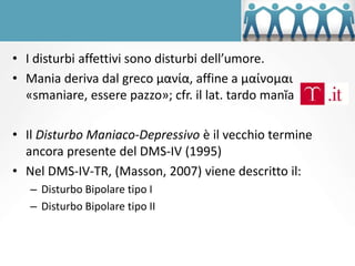 • I disturbi affettivi sono disturbi dell’umore.
• Mania deriva dal greco μανία, affine a μαίνομαι
«smaniare, essere pazzo»; cfr. il lat. tardo manĭa
• Il Disturbo Maniaco-Depressivo è il vecchio termine
ancora presente del DMS-IV (1995)
• Nel DMS-IV-TR, (Masson, 2007) viene descritto il:
– Disturbo Bipolare tipo I
– Disturbo Bipolare tipo II
 