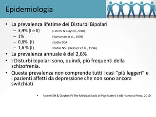 Epidemiologia
• La prevalenza lifetime dei Disturbi Bipolari
– 3,9% (I e II) (Fatemi & Clayton, 2010)
– 1% (Weissman et al., 1996)
– 0,8% (I) studio ECA
– 1,6 % (I) studio NSC (Kessler et al., 1994)
• La prevalenza annuale è del 2,6%
• I Disturbi bipolari sono, quindi, più frequenti della
schizofrenia.
• Questa prevalenza non comprende tutti i casi “più leggeri” e
i pazienti affetti da depressione che non sono ancora
switchiati.
• Fatemi SH & Clayton PJ The Medical Basis of Psychiatry (3 ed) Humana Press, 2010
 