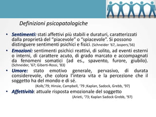 Definizioni psicopatologiche
• Sentimenti: stati affettivi più stabili e duraturi, caratterizzati
dalla proprietà del “piacevole” o “spiacevole”. Si possono
distinguere sentimenti psichici e fisici. (Schneider ‘67, Jaspers,‘56)
• Emozioni: sentimenti psichici reattivi, di solito, ad eventi esterni
o interni, di carattere acuto, di grado marcato e accompagnati
da fenomeni somatici (ad es., spavento, furore, giubilo).
(Schneider, ’67; Giberti-Rossi, ‘83)
• Umore: stato emotivo generale, pervasivo, di durata
considerevole, che colora l’intera vita e la percezione che il
soggetto ha del mondo e di sé.
(Kolb,’79; Hinsie, Campbell, ‘79 ;Kaplan, Sadock, Grebb, ‘97)
• Affettività: attuale risposta emozionale del soggetto
(Arieti, ‘73; Kaplan Sadock Grebb, ‘97)
 