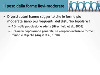 Il peso della forme lievi-moderate
• Diversi autori hanno suggerito che le forme più
moderate siano più frequenti del disturbo bipolare I
– 4 % nella popolazione adulta (Hirschfeld et al., 2003)
– 8 % nella popolazione generale, se vengono incluse le forme
minori e atipiche (Angst et al, 1998)
 