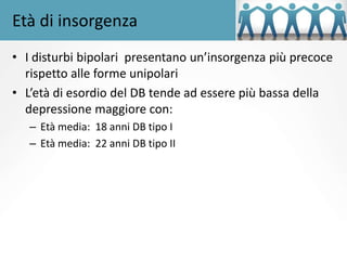 Età di insorgenza
• I disturbi bipolari presentano un’insorgenza più precoce
rispetto alle forme unipolari
• L’età di esordio del DB tende ad essere più bassa della
depressione maggiore con:
– Età media: 18 anni DB tipo I
– Età media: 22 anni DB tipo II
 