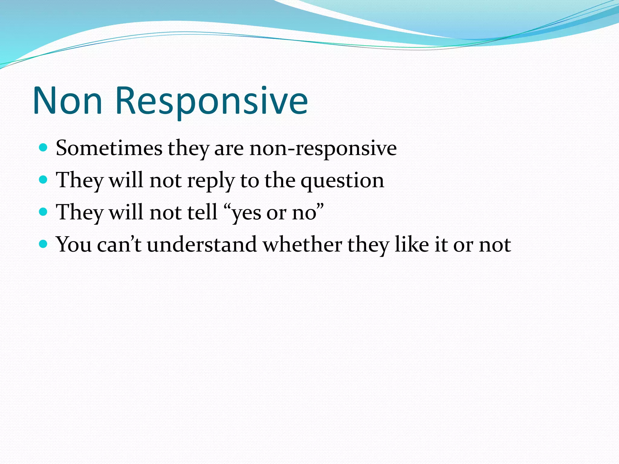 Non Responsive
 Sometimes they are non-responsive
 They will not reply to the question
 They will not tell “yes or no”
 You can’t understand whether they like it or not
 