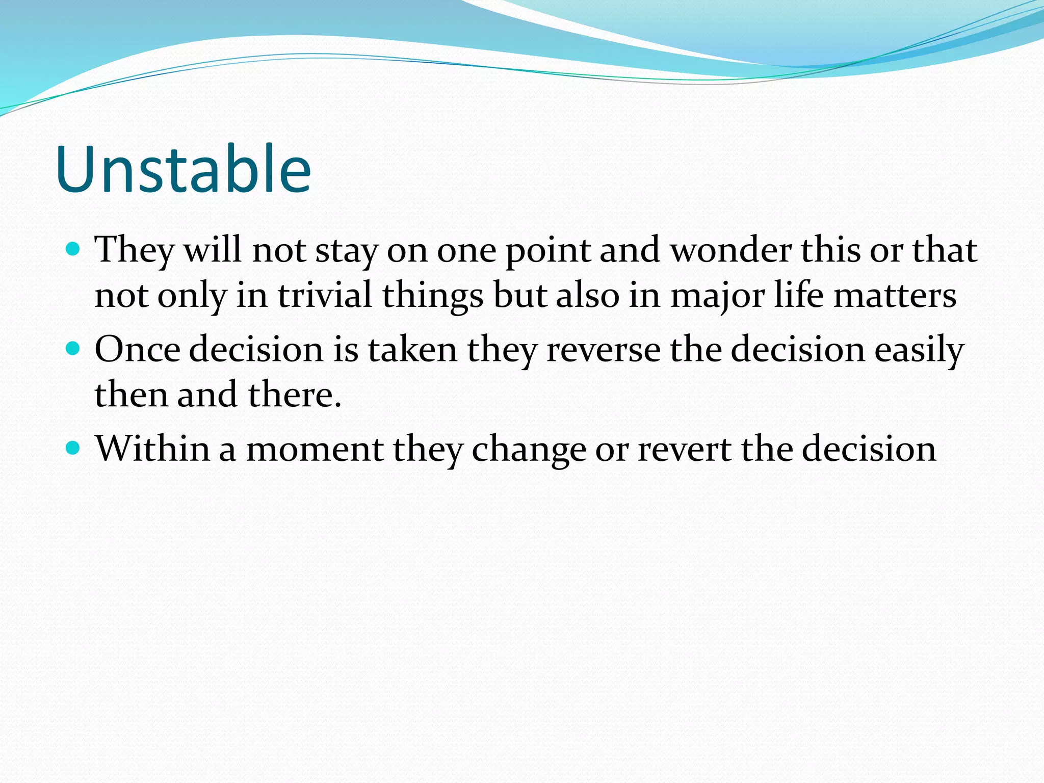 Unstable
 They will not stay on one point and wonder this or that
not only in trivial things but also in major life matters
 Once decision is taken they reverse the decision easily
then and there.
 Within a moment they change or revert the decision
 