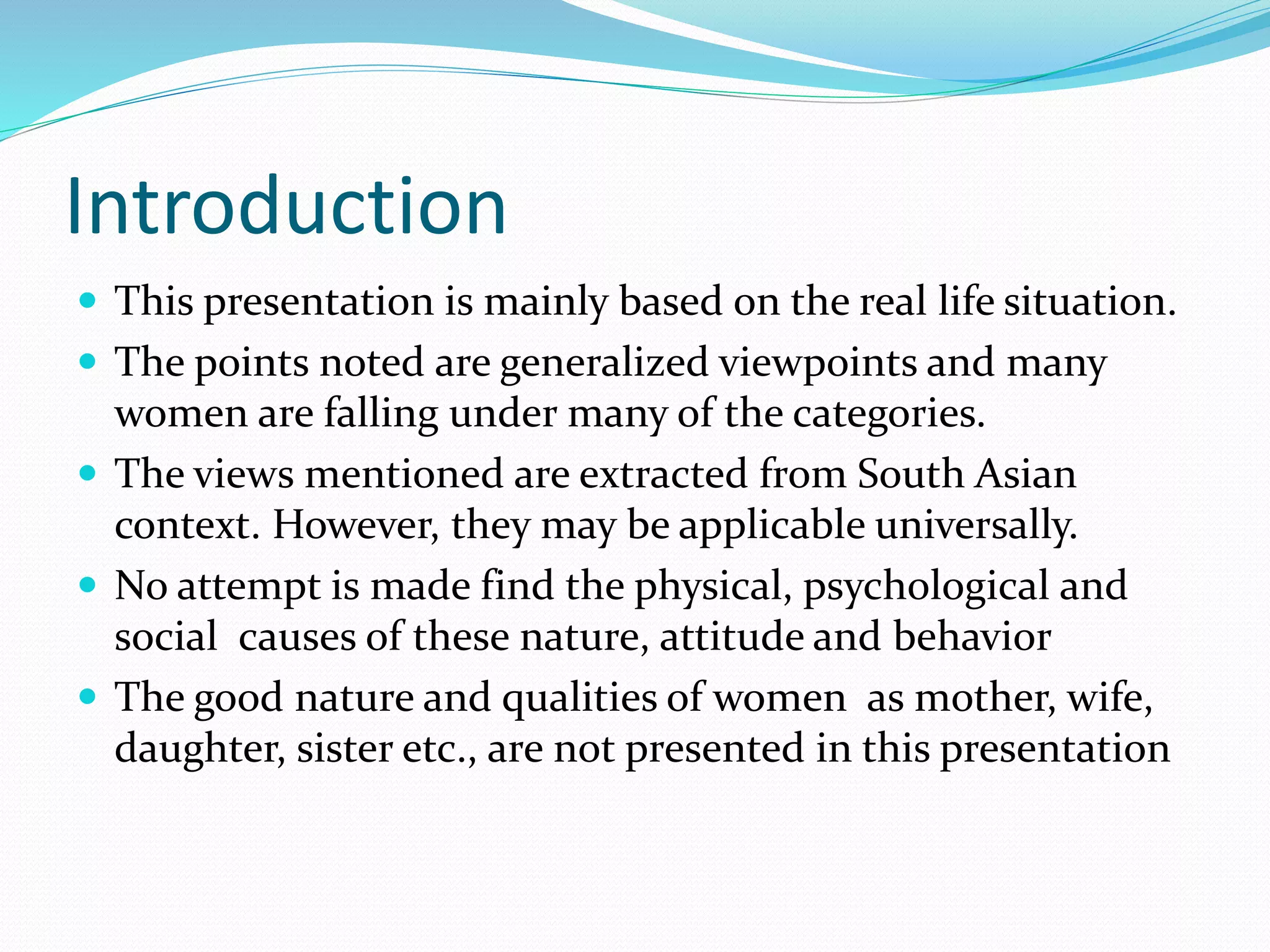 Introduction
 This presentation is mainly based on the real life situation.
 The points noted are generalized viewpoints and many
women are falling under many of the categories.
 The views mentioned are extracted from South Asian
context. However, they may be applicable universally.
 No attempt is made find the physical, psychological and
social causes of these nature, attitude and behavior
 The good nature and qualities of women as mother, wife,
daughter, sister etc., are not presented in this presentation
 