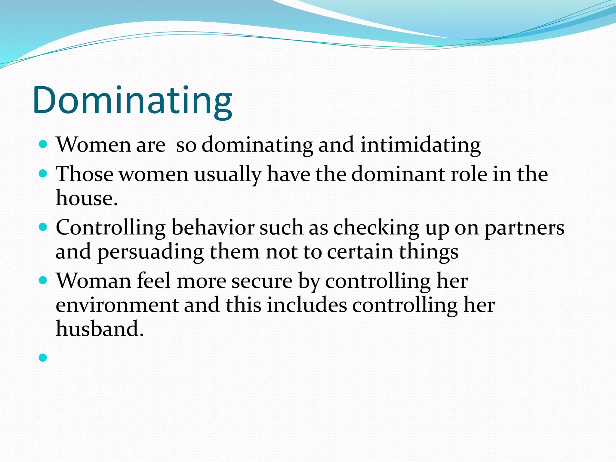 Dominating
 Women are so dominating and intimidating
 Those women usually have the dominant role in the
house.
 Controlling behavior such as checking up on partners
and persuading them not to certain things
 Woman feel more secure by controlling her
environment and this includes controlling her
husband.

 