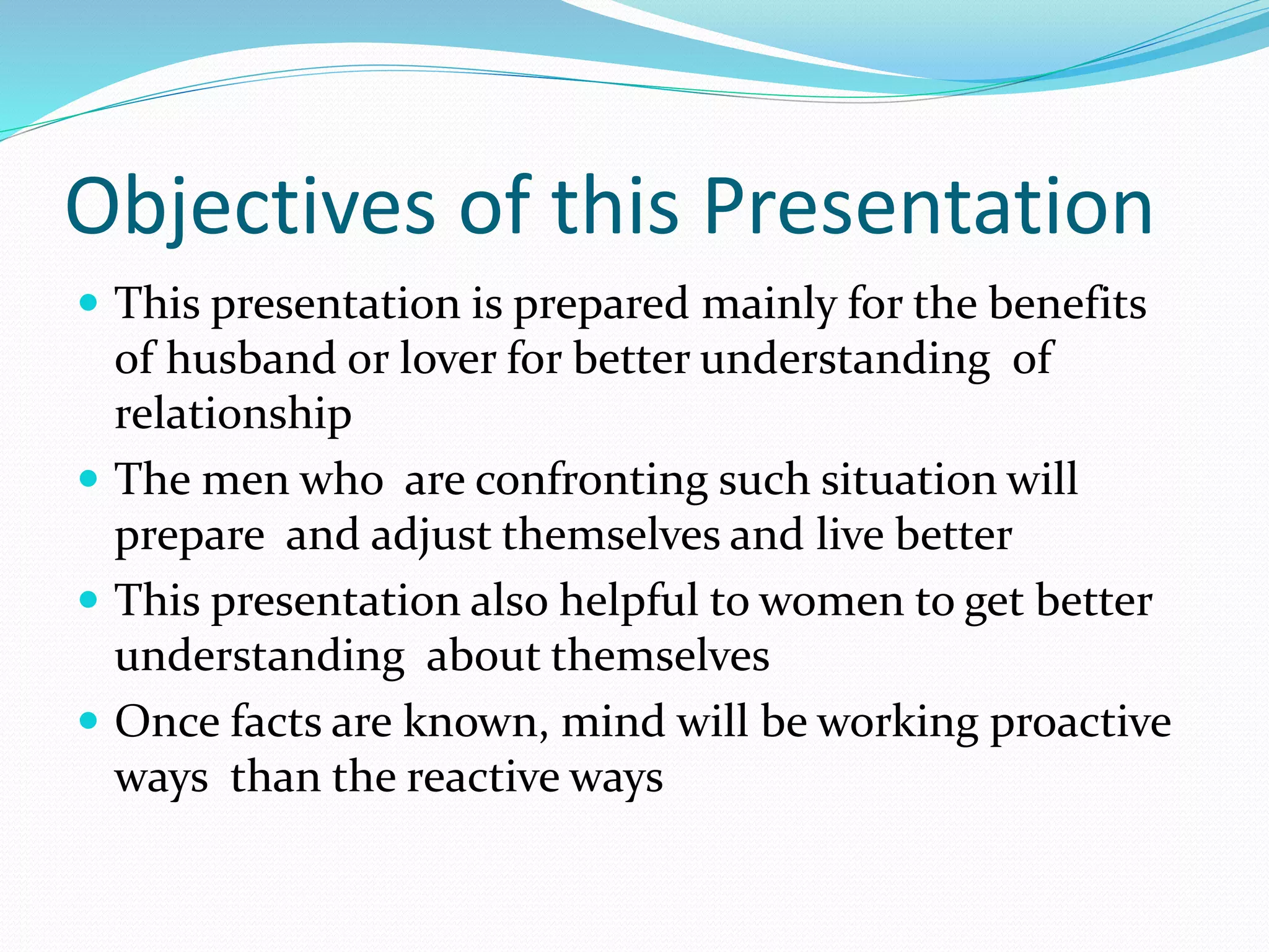 Objectives of this Presentation
 This presentation is prepared mainly for the benefits
of husband or lover for better understanding of
relationship
 The men who are confronting such situation will
prepare and adjust themselves and live better
 This presentation also helpful to women to get better
understanding about themselves
 Once facts are known, mind will be working proactive
ways than the reactive ways
 