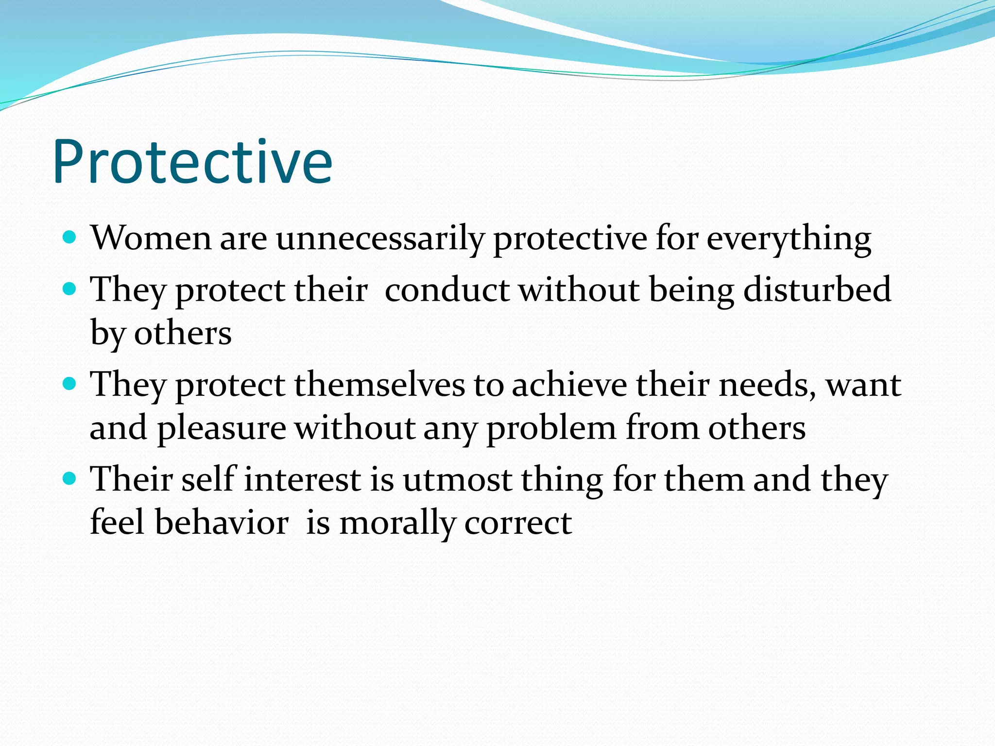 Protective
 Women are unnecessarily protective for everything
 They protect their conduct without being disturbed
by others
 They protect themselves to achieve their needs, want
and pleasure without any problem from others
 Their self interest is utmost thing for them and they
feel behavior is morally correct
 