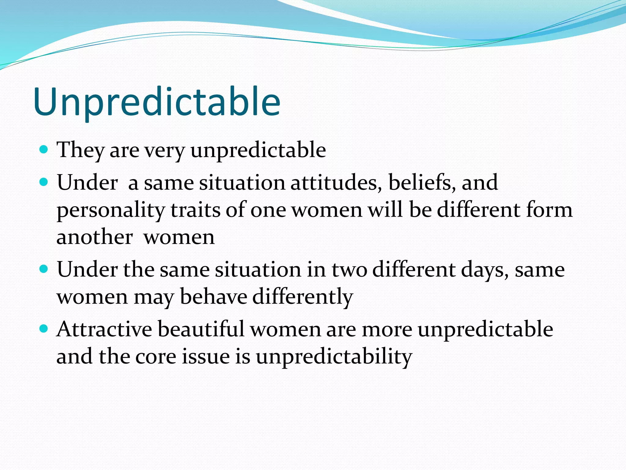 Unpredictable
 They are very unpredictable
 Under a same situation attitudes, beliefs, and
personality traits of one women will be different form
another women
 Under the same situation in two different days, same
women may behave differently
 Attractive beautiful women are more unpredictable
and the core issue is unpredictability
 