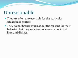 Unreasonable
 They are often unreasonable for the particular
situation or context.
 They do not bother much about the reasons for their
behavior but they are more concerned about their
likes and dislikes.
 