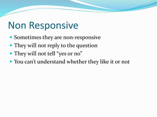 Non Responsive
 Sometimes they are non-responsive
 They will not reply to the question
 They will not tell “yes or no”
 You can’t understand whether they like it or not
 